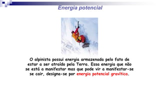 Energia potencial
O alpinista possui energia armazenada pelo fato de
estar a ser atraído pela Terra. Essa energia que não
se está a manifestar mas que pode vir a manifestar-se
se cair, designa-se por energia potencial gravítica.
 