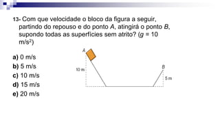 13- Com que velocidade o bloco da figura a seguir,
partindo do repouso e do ponto A, atingirá o ponto B,
supondo todas as superfícies sem atrito? (g = 10
m/s2)
a) 0 m/s
b) 5 m/s
c) 10 m/s
d) 15 m/s
e) 20 m/s
 