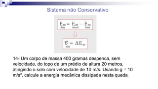 Sistema não Conservativo
14- Um corpo de massa 400 gramas despenca, sem
velocidade, do topo de um prédio de altura 20 metros,
atingindo o solo com velocidade de 10 m/s. Usando g = 10
m/s², calcule a energia mecânica dissipada nesta queda.
 