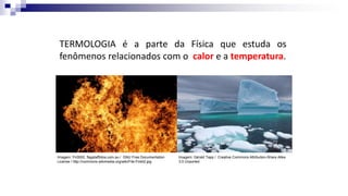 TERMOLOGIA é a parte da Física que estuda os
fenômenos relacionados com o calor e a temperatura.
Imagem: Gérald Tapp / Creative Commons Attribution-Share Alike
3.0 Unported
Imagem: Fir0002, flagstaffotos.com.au / GNU Free Documentation
License / http://commons.wikimedia.org/wiki/File:Fire02.jpg
 