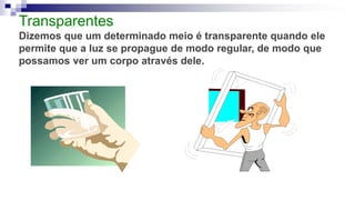 Transparentes
Dizemos que um determinado meio é transparente quando ele
permite que a luz se propague de modo regular, de modo que
possamos ver um corpo através dele.
 
