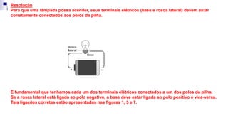 Resolução
Para que uma lâmpada possa acender, seus terminais elétricos (base e rosca lateral) devem estar
corretamente conectados aos polos da pilha.
É fundamental que tenhamos cada um dos terminais elétricos conectados a um dos polos da pilha.
Se a rosca lateral está ligada ao polo negativo, a base deve estar ligada ao polo positivo e vice-versa.
Tais ligações corretas estão apresentadas nas figuras 1, 3 e 7.
 