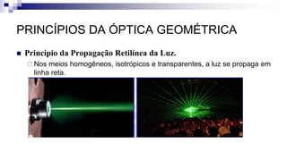 PRINCÍPIOS DA ÓPTICA GEOMÉTRICA
 Princípio da Propagação Retilínea da Luz.
 Nos meios homogêneos, isotrópicos e transparentes, a luz se propaga em
linha reta.
 