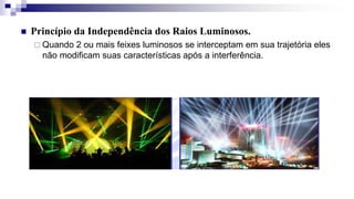  Princípio da Independência dos Raios Luminosos.
 Quando 2 ou mais feixes luminosos se interceptam em sua trajetória eles
não modificam suas características após a interferência.
 