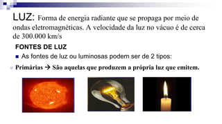 LUZ: Forma de energia radiante que se propaga por meio de
ondas eletromagnéticas. A velocidade da luz no vácuo é de cerca
de 300.000 km/s
FONTES DE LUZ
 As fontes de luz ou luminosas podem ser de 2 tipos:
 Primárias  São aquelas que produzem a própria luz que emitem.
 