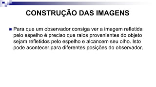 CONSTRUÇÃO DAS IMAGENS
 Para que um observador consiga ver a imagem refletida
pelo espelho é preciso que raios provenientes do objeto
sejam refletidos pelo espelho e alcancem seu olho. Isto
pode acontecer para diferentes posições do observador.
 