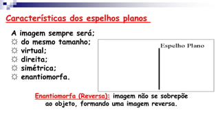 Características dos espelhos planos
A imagem sempre será;
☼ do mesmo tamanho;
☼ virtual;
☼ direita;
☼ simétrica;
☼ enantiomorfa.
Enantiomorfa (Reversa): imagem não se sobrepõe
ao objeto, formando uma imagem reversa.
 