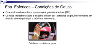  Os espelhos devem ter um pequeno ângulo de abertura (10º).
 Os raios incidentes sobre o espelho devem ser paralelos ou pouco inclinados em
relação ao eixo principal e próximos do mesmo.
Esp. Esféricos – Condições de Gauss
Satisfaz as condições de gauss
 
