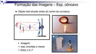 Formação das Imagens – Esp. côncavo
 Objeto real situado antes do centro de curvatura.
C F V
O
I
• Imagem:
 real, invertida e menor
 Entre C e F
 