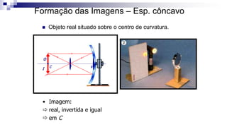 Formação das Imagens – Esp. côncavo
 Objeto real situado sobre o centro de curvatura.
C F V
O
I
• Imagem:
 real, invertida e igual
 em C
 