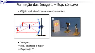 Formação das Imagens – Esp. côncavo
• Objeto real situado entre o centro e o foco.
C F V
O
I
• Imagem:
 real, invertida e maior
 Depois de C
 