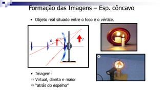 Formação das Imagens – Esp. côncavo
• Objeto real situado entre o foco e o vértice.
C F V
O
• Imagem:
 Virtual, direita e maior
 “atrás do espelho”
I
 