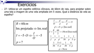 Exercícios
 27- Utiliza-se um espelho esférico côncavo, de 60cm de raio, para projetar sobre
uma tela a imagem de uma vela ampliada em 5 vezes. Qual a distância da vela ao
espelho?









=
−
=
⇒
⋅
−
=
⇒
=
?
5
5
real
Im.
projetada
Im.
60
p
O
I
O
I
cm
R
( )
( )
cm
p
p
p
p
p
p
p
f
cm
R
f
p
p
p
p
p
p
O
I
36
5
6
30
1
5
1
5
30
1
5
1
1
30
1
'
1
1
1
real
foco
30
2
60
2
real
Im.
5
'
5
´
´
=
⋅
=
⇒
⋅
+
=
⋅
+
=
⇒
+
=
+
=
=
=
⋅
+
=
−
=
−
⇒
−
=
 