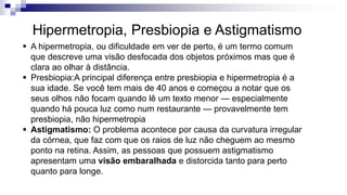 A hipermetropia, ou dificuldade em ver de perto, é um termo comum
que descreve uma visão desfocada dos objetos próximos mas que é
clara ao olhar à distância.
 Presbiopia:A principal diferença entre presbiopia e hipermetropia é a
sua idade. Se você tem mais de 40 anos e começou a notar que os
seus olhos não focam quando lê um texto menor — especialmente
quando há pouca luz como num restaurante — provavelmente tem
presbiopia, não hipermetropia
 Astigmatismo: O problema acontece por causa da curvatura irregular
da córnea, que faz com que os raios de luz não cheguem ao mesmo
ponto na retina. Assim, as pessoas que possuem astigmatismo
apresentam uma visão embaralhada e distorcida tanto para perto
quanto para longe.
Hipermetropia, Presbiopia e Astigmatismo
 
