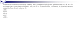 Considerando-se os chuveiros de modelos A e B, funcionando à mesma potência de 4.400 W, a razão
entre as suas respectivas resistências elétricas, RA e RB, que justifica a diferença de dimensionamento
dos disjuntores é mais próxima de:
a) 0,3
b) 0,6
c) 0,8.
d) 1,7
e) 3,0.
 