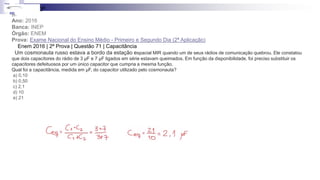 31-
Ano: 2016
Banca: INEP
Órgão: ENEM
Prova: Exame Nacional do Ensino Médio - Primeiro e Segundo Dia (2ª Aplicação)
Enem 2016 | 2ª Prova | Questão 71 | Capacitância
Um cosmonauta russo estava a bordo da estação espacial MIR quando um de seus rádios de comunicação quebrou. Ele constatou
que dois capacitores do rádio de 3 μF e 7 μF ligados em série estavam queimados. Em função da disponibilidade, foi preciso substituir os
capacitores defeituosos por um único capacitor que cumpria a mesma função.
Qual foi a capacitância, medida em μF, do capacitor utilizado pelo cosmonauta?
a) 0,10
b) 0,50
c) 2,1
d) 10
e) 21
3ª
 