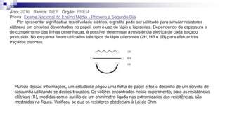 33
Ano: 2016 Banca: INEP Órgão: ENEM
Prova: Exame Nacional do Ensino Médio - Primeiro e Segundo Dia
Por apresentar significativa resistividade elétrica, o grafite pode ser utilizado para simular resistores
elétricos em circuitos desenhados no papel, com o uso de lápis e lapiseiras. Dependendo da espessura e
do comprimento das linhas desenhadas, é possível determinar a resistência elétrica de cada traçado
produzido. No esquema foram utilizados três tipos de lápis diferentes (2H, HB e 6B) para efetuar três
traçados distintos.
Munido dessas informações, um estudante pegou uma folha de papel e fez o desenho de um sorvete de
casquinha utilizando-se desses traçados. Os valores encontrados nesse experimento, para as resistências
elétricas (R), medidas com o auxílio de um ohmímetro ligado nas extremidades das resistências, são
mostrados na figura. Verificou-se que os resistores obedeciam à Lei de Ohm.
 