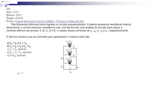 34ª
Ano: 2016
Banca: INEP
Órgão: ENEM
Prova: Exame Nacional do Ensino Médio - Primeiro e Segundo Dia
Três lâmpadas idênticas foram ligadas no circuito esquematizado. A bateria apresenta resistência interna
desprezível, e os fios possuem resistência nula. Um técnico fez uma análise do circuito para prever a
corrente elétrica nos pontos: A, B, C, D e E; e rotulou essas correntes de IA, IB, IC, ID e IE, respectivamente.
O técnico concluiu que as correntes que apresentam o mesmo valor são
a) IA = IE e IC = ID .
b) lA = lB = lE e lC = lD.
c) IA = IB, apenas.
d) IA = IB = IE, apenas.
e) Ic=IB, apenas
 
