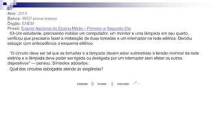 35ª
Ano: 2015
Banca: INEP prova branca
Órgão: ENEM
Prova: Exame Nacional do Ensino Médio - Primeiro e Segundo Dia
63-Um estudante, precisando instalar um computador, um monitor e uma lâmpada em seu quarto,
verificou que precisaria fazer a instalação de duas tomadas e um interruptor na rede elétrica. Decidiu
esboçar com antecedência o esquema elétrico.
“O circuito deve ser tal que as tomadas e a lâmpada devem estar submetidas à tensão nominal da rede
elétrica e a lâmpada deve poder ser ligada ou desligada por um interruptor sem afetar os outros
dispositivos" — pensou. Símbolos adotados:
Qual dos circuitos esboçados atende às exigências?
 