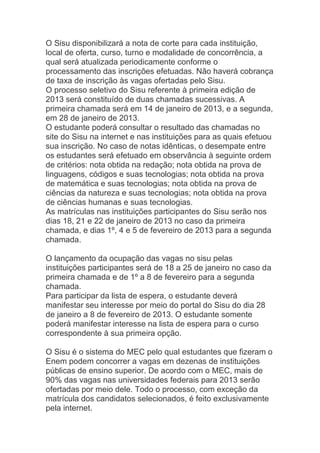 O Sisu disponibilizará a nota de corte para cada instituição,
local de oferta, curso, turno e modalidade de concorrência, a
qual será atualizada periodicamente conforme o
processamento das inscrições efetuadas. Não haverá cobrança
de taxa de inscrição às vagas ofertadas pelo Sisu.
O processo seletivo do Sisu referente à primeira edição de
2013 será constituído de duas chamadas sucessivas. A
primeira chamada será em 14 de janeiro de 2013, e a segunda,
em 28 de janeiro de 2013.
O estudante poderá consultar o resultado das chamadas no
site do Sisu na internet e nas instituições para as quais efetuou
sua inscrição. No caso de notas idênticas, o desempate entre
os estudantes será efetuado em observância à seguinte ordem
de critérios: nota obtida na redação; nota obtida na prova de
linguagens, códigos e suas tecnologias; nota obtida na prova
de matemática e suas tecnologias; nota obtida na prova de
ciências da natureza e suas tecnologias; nota obtida na prova
de ciências humanas e suas tecnologias.
As matrículas nas instituições participantes do Sisu serão nos
dias 18, 21 e 22 de janeiro de 2013 no caso da primeira
chamada, e dias 1º, 4 e 5 de fevereiro de 2013 para a segunda
chamada.

O lançamento da ocupação das vagas no sisu pelas
instituições participantes será de 18 a 25 de janeiro no caso da
primeira chamada e de 1º a 8 de fevereiro para a segunda
chamada.
Para participar da lista de espera, o estudante deverá
manifestar seu interesse por meio do portal do Sisu do dia 28
de janeiro a 8 de fevereiro de 2013. O estudante somente
poderá manifestar interesse na lista de espera para o curso
correspondente à sua primeira opção.

O Sisu é o sistema do MEC pelo qual estudantes que fizeram o
Enem podem concorrer a vagas em dezenas de instituições
públicas de ensino superior. De acordo com o MEC, mais de
90% das vagas nas universidades federais para 2013 serão
ofertadas por meio dele. Todo o processo, com exceção da
matrícula dos candidatos selecionados, é feito exclusivamente
pela internet.
 