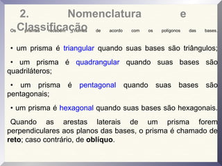 Os prismas recebem nomes de acordo com os polígonos das bases.
• um prisma é triangular quando suas bases são triângulos;
• um prisma é quadrangular quando suas bases são
quadriláteros;
• um prisma é pentagonal quando suas bases são
pentagonais;
• um prisma é hexagonal quando suas bases são hexagonais.
Quando as arestas laterais de um prisma forem
perpendiculares aos planos das bases, o prisma é chamado de
reto; caso contrário, de oblíquo.
2. Nomenclatura e
Classificação
 