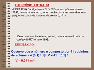 (UFPB 1998) Os algarismos “1” e “9” que compõem o número
1999, desenhado abaixo, foram confeccionados emendando-se
pequenos cubos de madeira de aresta 0,10 m.
Determine o volume total, em m3
, da madeira utilizada na
confecção do número 1999.
RESOLUÇÃO:
Observe que o número é composto por 41 cubinhos
de volume v = (0,1) 3
 V = 41 . (0,1) 3
V = 0,041 m 3
é igual a:
EXERCÍCIO EXTRA 01
 