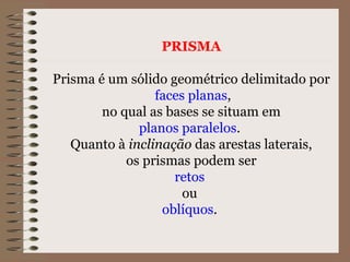 PRISMA
Prisma é um sólido geométrico delimitado por
faces planas,
no qual as bases se situam em
planos paralelos.
Quanto à inclinação das arestas laterais,
os prismas podem ser
retos
ou
oblíquos.
 