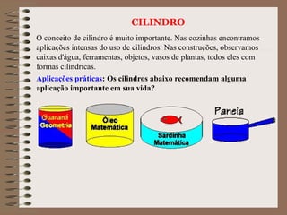 CILINDRO
O conceito de cilindro é muito importante. Nas cozinhas encontramos
aplicações intensas do uso de cilindros. Nas construções, observamos
caixas d'água, ferramentas, objetos, vasos de plantas, todos eles com
formas cilíndricas.
Aplicações práticas: Os cilindros abaixo recomendam alguma
aplicação importante em sua vida?
 
