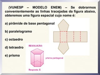 (VUNESP – MODELO ENEM) – Se dobrarmos
convenientemente as linhas tracejadas da figura abaixo,
obteremos uma figura espacial cujo nome é:
a) pirâmide de base pentagonal
b) paralelogramo
c) octaedro
d) tetraedro
e) prisma
 
