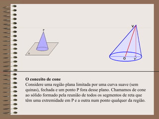 O conceito de cone
Considere uma região plana limitada por uma curva suave (sem
quinas), fechada e um ponto P fora desse plano. Chamamos de cone
ao sólido formado pela reunião de todos os segmentos de reta que
têm uma extremidade em P e a outra num ponto qualquer da região.
 