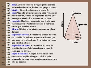 • Base: A base do cone é a região plana contida
no interior da curva, inclusive a própria curva.
• Vértice: O vértice do cone é o ponto P.
• Eixo: Quando a base do cone é uma região que
possui centro, o eixo é o segmento de reta que
passa pelo vértice P e pelo centro da base.
• Geratriz: Qualquer segmento que tenha uma
extremidade no vértice do cone e a outra na
curva que envolve a base.
• Altura: Distância do vértice do cone ao plano
da base.
• Superfície lateral: A superfície lateral do cone
é a reunião de todos os segmentos de reta que
tem uma extremidade em P e a outra na curva
que envolve a base.
• Superfície do cone: A superfície do cone é a
reunião da superfície lateral com a base do
cone que é o círculo.
• Seção meridiana: A seção meridiana de um
cone é uma região triangular obtida pela
interseção do cone com um plano que contem o
eixo do mesmo.
 