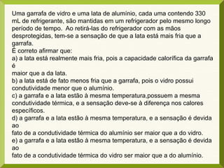 Uma garrafa de vidro e uma lata de alumínio, cada uma contendo 330
mL de refrigerante, são mantidas em um refrigerador pelo mesmo longo
período de tempo. Ao retirá-las do refrigerador com as mãos
desprotegidas, tem-se a sensação de que a lata está mais fria que a
garrafa.
É correto afirmar que:
a) a lata está realmente mais fria, pois a capacidade calorífica da garrafa
é
maior que a da lata.
b) a lata está de fato menos fria que a garrafa, pois o vidro possui
condutividade menor que o alumínio.
c) a garrafa e a lata estão à mesma temperatura,possuem a mesma
condutividade térmica, e a sensação deve-se à diferença nos calores
específicos.
d) a garrafa e a lata estão à mesma temperatura, e a sensação é devida
ao
fato de a condutividade térmica do alumínio ser maior que a do vidro.
e) a garrafa e a lata estão à mesma temperatura, e a sensação é devida
ao
fato de a condutividade térmica do vidro ser maior que a do alumínio.
 