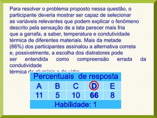 Para resolver o problema proposto nessa questão, o
participante deveria mostrar ser capaz de selecionar
as variáveis relevantes que podem explicar o fenômeno
descrito pela sensação de a lata parecer mais fria
que a garrafa, a saber, temperatura e condutividade
térmica de diferentes materiais. Mais da metade
(66%) dos participantes assinalou a alternativa correta
e, possivelmente, a escolha dos distratores pode
ser entendida como compreensão errada da
condutividade
térmica do alumínio e do vidro.
 