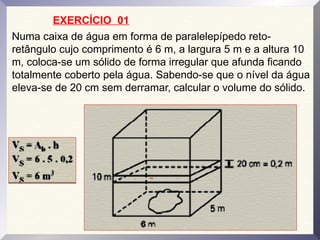 Numa caixa de água em forma de paralelepípedo reto-
retângulo cujo comprimento é 6 m, a largura 5 m e a altura 10
m, coloca-se um sólido de forma irregular que afunda ficando
totalmente coberto pela água. Sabendo-se que o nível da água
eleva-se de 20 cm sem derramar, calcular o volume do sólido.
EXERCÍCIO 01
 