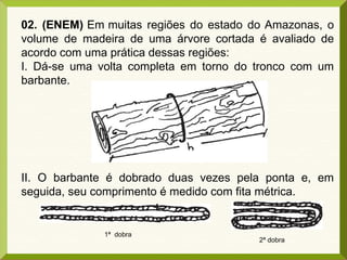 02. (ENEM) Em muitas regiões do estado do Amazonas, o
volume de madeira de uma árvore cortada é avaliado de
acordo com uma prática dessas regiões:
I. Dá-se uma volta completa em torno do tronco com um
barbante.
II. O barbante é dobrado duas vezes pela ponta e, em
seguida, seu comprimento é medido com fita métrica.
1ª dobra
2ª dobra
 