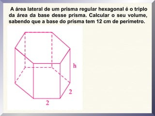 A área lateral de um prisma regular hexagonal é o triplo
da área da base desse prisma. Calcular o seu volume,
sabendo que a base do prisma tem 12 cm de perímetro.
 