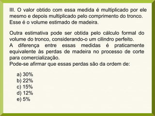 III. O valor obtido com essa medida é multiplicado por ele
mesmo e depois multiplicado pelo comprimento do tronco.
Esse é o volume estimado de madeira.
Outra estimativa pode ser obtida pelo cálculo formal do
volume do tronco, considerando-o um cilindro perfeito.
A diferença entre essas medidas é praticamente
equivalente às perdas de madeira no processo de corte
para comercialização.
Pode-se afirmar que essas perdas são da ordem de:
a) 30%
b) 22%
c) 15%
d) 12%
e) 5%
 