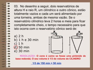 03. No desenho a seguir, dois reservatórios de
altura H e raio R, um cilíndrico e outro cônico, estão
totalmente vazios e cada um será alimentado por
uma torneira, ambas de mesma vazão. Se o
reservatório cilíndrico leva 2 horas e meia para ficar
completamente cheio, o tempo necessário para que
isto ocorra com o reservatório cônico será de:
a) 2 h
b) 1 h e 30 min
c) 1 h
d) 50 min
e) 30 min
RESOLUÇÃO: O cone é como se fosse uma pirâmide de
base redonda. O seu volume é 1/3 do volume do CILINDRO
1/3 de 150 min = 50 min
 