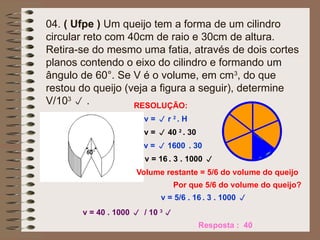 04. ( Ufpe ) Um queijo tem a forma de um cilindro
circular reto com 40cm de raio e 30cm de altura.
Retira-se do mesmo uma fatia, através de dois cortes
planos contendo o eixo do cilindro e formando um
ângulo de 60°. Se V é o volume, em cm3
, do que
restou do queijo (veja a figura a seguir), determine
V/103
 . RESOLUÇÃO:
v =  r 2
. H
v =  40 2
. 30
v =  1600 . 30
v = 16 . 3 . 1000 
Volume restante = 5/6 do volume do queijo
v = 5/6 . 16 . 3 . 1000 
Resposta : 40
v = 40 . 1000  / 10 3

Por que 5/6 do volume do queijo?
 