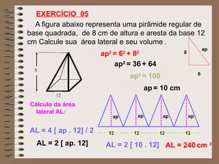 A figura abaixo representa uma pirâmide regular de
base quadrada, de 8 cm de altura e aresta da base 12
cm Calcule sua área lateral e seu volume .
EXERCÍCIO 05
6
8
ap
ap2
= 62
+ 82
ap2
= 36 + 64
ap2
= 100
ap = 10 cm
Cálculo da área
lateral AL:
AL = 4 [ ap . 12] / 2
AL = 2 [ ap. 12] AL = 2 [ 10 . 12] AL = 240 cm 2
 