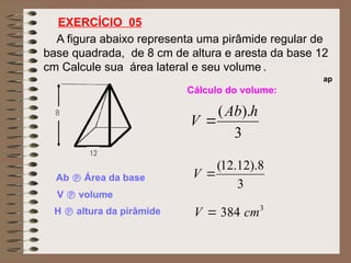 A figura abaixo representa uma pirâmide regular de
base quadrada, de 8 cm de altura e aresta da base 12
cm Calcule sua área lateral e seu volume .
EXERCÍCIO 05
ap
Cálculo do volume:
Ab  Área da base
V  volume
H  altura da pirâmide
3
).
( h
Ab
V 
3
8
).
12
.
12
(

V
3
384 cm
V 
 