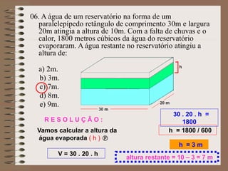 06. A água de um reservatório na forma de um
paralelepípedo retângulo de comprimento 30m e largura
20m atingia a altura de 10m. Com a falta de chuvas e o
calor, 1800 metros cúbicos da água do reservatório
evaporaram. A água restante no reservatório atingiu a
altura de:
a) 2m.
b) 3m.
c) 7m.
d) 8m.
e) 9m.
V = 30 . 20 . h
30 . 20 . h =
1800
h = 1800 / 600
h = 3 m
R E S O L U Ç Â O :
Vamos calcular a altura da
água evaporada ( h ) 
altura restante = 10 – 3 = 7 m
 