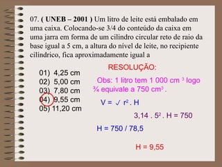 07. ( UNEB – 2001 ) Um litro de leite está embalado em
uma caixa. Colocando-se 3/4 do conteúdo da caixa em
uma jarra em forma de um cilindro circular reto de raio da
base igual a 5 cm, a altura do nível de leite, no recipiente
cilíndrico, fica aproximadamente igual a
01) 4,25 cm
02) 5,00 cm
03) 7,80 cm
04) 9,55 cm
05) 11,20 cm
V =  r2
. H
3,14 . 52
. H = 750
H = 750 / 78,5
H = 9,55
RESOLUÇÃO:
Obs: 1 litro tem 1 000 cm 3
logo
¾ equivale a 750 cm3
.
 