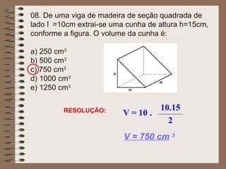 08. De uma viga de madeira de seção quadrada de
lado l =10cm extrai-se uma cunha de altura h=15cm,
conforme a figura. O volume da cunha é:
a) 250 cm3
b) 500 cm3
c) 750 cm3
d) 1000 cm3
e) 1250 cm3
RESOLUÇÃO:
V = 750 cm 3
V = 10 .
10.15
2
 