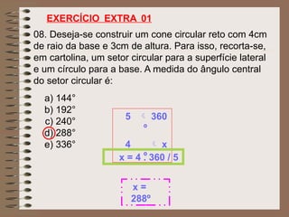 08. Deseja-se construir um cone circular reto com 4cm
de raio da base e 3cm de altura. Para isso, recorta-se,
em cartolina, um setor circular para a superfície lateral
e um círculo para a base. A medida do ângulo central
do setor circular é:
EXERCÍCIO EXTRA 01
a) 144°
b) 192°
c) 240°
d) 288°
e) 336°
5  360
º
4  x
º
x = 4 . 360 / 5
x =
288º
 