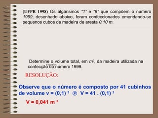 (UFPB 1998) Os algarismos “1” e “9” que compõem o número
1999, desenhado abaixo, foram confeccionados emendando-se
pequenos cubos de madeira de aresta 0,10 m.
Determine o volume total, em m3
, da madeira utilizada na
confecção do número 1999.
RESOLUÇÃO:
Observe que o número é composto por 41 cubinhos
de volume v = (0,1) 3
 V = 41 . (0,1) 3
V = 0,041 m 3
é igual a:
 