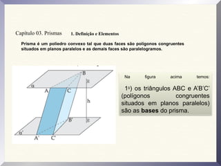 Prisma é um poliedro convexo tal que duas faces são polígonos congruentes
situados em planos paralelos e as demais faces são paralelogramos.
Capítulo 03. Prismas 1. Definição e Elementos
Na figura acima temos:
1o
) os triângulos ABC e A’B’C’
(polígonos congruentes
situados em planos paralelos)
são as bases do prisma.
 