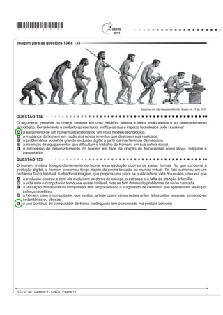 Bem cedo a cidade aceitou e usou

A dança, como manifestação e representação da cultura                              [...]
UtWPLFD HQYROYH D H[SUHVVmR FRUSRUDO SUySULD GH XP                                Essa gente hoje em dia que tem mania de exibição
SRYR RQVLGHUDQGRD FRPR HOHPHQWR IROFOyULFR D
dança revela                                                                       Não entende que o samba não tem tradução no idioma
                                                                                   IUDQFrV
A PDQLIHVWDo}HV DIHWLYDV KLVWyULFDV LGHROyJLFDV
    LQWHOHFWXDLV H HVSLULWXDLV GH XP SRYR UHÀHWLQGR VHX                           Tudo aquilo que o malandro pronuncia
    modo de expressar-se no mundo.                                                 RP YR] PDFLD p EUDVLOHLUR Mi SDVVRX GH SRUWXJXrV
B aspectos eminentemente afetivos, espirituais e de
    entretenimento de um povo, desconsiderando fatos                               Amor lá no morro é amor pra chuchu
    KLVWyULFRV                                                                    As rimas do samba não são I love you
C DFRQWHFLPHQWRV GR FRWLGLDQR VRE LQÀXrQFLD
    PLWROyJLFD H UHOLJLRVD GH FDGD UHJLmR VREUHSRQGR                              ( HVVH QHJyFLR GH alô, alô boy e alô Johnny
    aspectos políticos.                                                            6y SRGH VHU FRQYHUVD GH WHOHIRQH
D tradições culturais de cada região, cujas
                                                                                       ROSA, N. In: SOBRAL, João J. V. A tradução dos bambas. 5HYLVWD /tQJXD 3RUWXJXHVD.
    PDQLIHVWDo}HV UtWPLFDV VmR FODVVL¿FDGDV HP XP                                                                Ano 4, nº 54. São Paulo: Segmento, abr. 2010 (fragmento).
    ranking das mais originais.
E OHQGDV TXH VH VXVWHQWDP HP LQYHUGDGHV KLVWyULFDV                               As canções de Noel Rosa, compositor brasileiro de Vila
    uma vez que são inventadas, e servem apenas para                               Isabel, apesar de revelarem uma aguçada preocupação
    D YLYrQFLD O~GLFD GH XP SRYR                                                  do artista com seu tempo e com as mudanças político-
                                                                                   FXOWXUDLV QR %UDVLO QR LQtFLR GRV DQRV  DLQGD
QUESTÃO 105                                                                        são modernas. Nesse fragmento do samba Não tem
     Cultivar um estilo de vida saudável é extremamente                            tradução, por meio do recurso da metalinguagem, o
importante para diminuir o risco de infarto, mas também                            poeta propõe
GH SUREOHPDV FRPR PRUWH V~ELWD H GHUUDPH 6LJQL¿FD                                 A incorporar novos costumes de origem francesa e
que manter uma alimentação saudável e praticar                                         americana, juntamente com vocábulos estrangeiros.
DWLYLGDGH ItVLFD UHJXODUPHQWH Mi UHGX] SRU VL Vy DV                              B UHVSHLWDU H SUHVHUYDU R SRUWXJXrV SDGUmR FRPR
chances de desenvolver vários problemas. Além disso, é                                 forma de fortalecimento do idioma do Brasil.
importante para o controle da pressão arterial, dos níveis                         C valorizar a fala popular brasileira como patrimônio
de colesterol e de glicose no sangue. Também ajuda                                     linguístico e forma legítima de identidade nacional.
a diminuir o estresse e aumentar a capacidade física,                              D mudar os valores sociais vigentes à época, com o
fatores que, somados, reduzem as chances de infarto.                                   advento do novo e quente ritmo da música popular
Exercitar-se, nesses casos, com acompanhamento                                         brasileira.
médico e moderação, é altamente recomendável.                                      E ironizar a malandragem carioca, aculturada pela
                                     ATALIA, M. Nossa vida. eSRFD  PDU        invasão de valores étnicos de sociedades mais
                                                                                       desenvolvidas.
As ideias veiculadas no texto se organizam estabelecendo
relações que atuam na construção do sentido. A esse
UHVSHLWR LGHQWL¿FDVH QR IUDJPHQWR TXH
A D H[SUHVVmR ³$OpP GLVVR´ PDUFD XPD VHTXHQFLDomR
    de ideias.
B R FRQHFWLYR ³PDV WDPEpP´ LQLFLD RUDomR TXH H[SULPH
    ideia de contraste.
C R WHUPR ³FRPR´ HP ³FRPR PRUWH V~ELWD H GHUUDPH´
    introduz uma generalização.
D R WHUPR ³7DPEpP´ H[SULPH XPD MXVWL¿FDWLYD
E R WHUPR ³IDWRUHV´ UHWRPD FRHVLYDPHQWH ³QtYHLV GH
    colesterol e de glicose no sangue”.
/  ž GLD _ DGHUQR   ,1=$  3iJLQD 
 