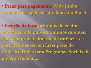 • Prazo para pagamento: 20 de junho,
somente nas agências do Banco do Brasil

• Isenção da taxa: oriundos do ensino
médio da rede pública e alunos carentes.
Para comprovar situação de carência, os
participantes devem fazer parte do
Cadastro Único para Programas Sociais do
governo federal...
 