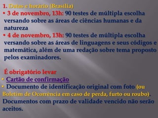 1. Datas e horário (Brasília)
• 3 de novembro, 13h: 90 testes de múltipla escolha
 versando sobre as áreas de ciências humanas e da
 natureza
• 4 de novembro, 13h: 90 testes de múltipla escolha
 versando sobre as áreas de linguagens e seus códigos e
 matemática, além de uma redação sobre tema proposto
 pelos examinadores.

 É obrigatório levar
• Cartão de confirmação
• Documento de identificação original com foto (ou
Boletim de Ocorrência em caso de perda, furto ou roubo).
Documentos com prazo de validade vencido não serão
aceitos.
 